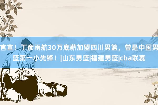 官宣！丁彦雨航30万底薪加盟四川男篮，曾是中国男篮第一小先锋！|山东男篮|福建男篮|cba联赛