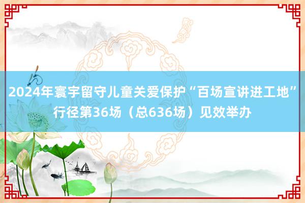 2024年寰宇留守儿童关爱保护“百场宣讲进工地”行径第36场（总636场）见效举办